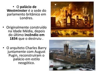 • O palácio de
Westminster é a sede do
parlamento britânico em
Londres.
• Originalmente construído
na Idade Média, depois
do último incêndio em
1834 que o destruiu .
• O arquiteto Charles Barry
juntamente com August
Pugin, reconstruíram o
palácio em estilo
neogótico.
 