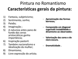 Pintura no Romantismo
Características gerais da pintura:
1) Fantasia, subjetivismo;
2) Sentimento, sonho;
3) Paixão;
4) Imaginação ;
5) A natureza antes pano de
fundo das cenas
aristocráticas ganha
importância;
6) Inspiração pastoril.
7) Também nacionalismo e
idealização da mulher;
8) Dinamismo;
9) Livre expressão do artista.
- Aproximação das formas
barrocas;
- Composição em diagonal
sugerindo instabilidade e
dinamismo ao observador;
- Valorização das cores e do
claro-escuro.
- Dramaticidade .
 