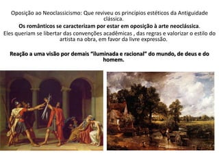 Oposição ao Neoclassicismo: Que reviveu os princípios estéticos da Antiguidade
clássica.
Os românticos se caracterizam por estar em oposição à arte neoclássica.
Eles queriam se libertar das convenções acadêmicas , das regras e valorizar o estilo do
artista na obra, em favor da livre expressão.
Reação a uma visão por demais “iluminada e racional” do mundo, de deus e do
homem.
 