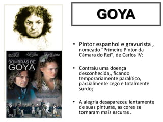 • Pintor espanhol e gravurista ,
nomeado "Primeiro Pintor da
Câmara do Rei", de Carlos IV;
• Contraiu uma doença
desconhecida,, ficando
temporariamente paralítico,
parcialmente cego e totalmente
surdo;
• A alegria desapareceu lentamente
de suas pinturas, as cores se
tornaram mais escuras .
GOYA
 