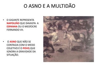 O ASNO E A MULTIDÃO
• O GIGANTE REPRESENTA
NAPOLEÃO QUE DAVASTA A
ESPANHA OU O MEDÍOCRE
FERNANDO VII.
• O ASNO QUE NÃO SE
CONTAGIA COM O MEDO
COLETIVO É O POVO,QUE
IGNORA A GRAVIDADE DA
SITUAÇÃO.
 