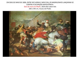 EM DOIS DE MAIO DE 1808, ENTRE DEZ HORAS E MEIO DIA, OS MADRILENHOS LANÇARAM-SE
CONTRA A OCUPAÇÃO NAPOLEÔNICA.
Dois de maio em Madri, 1814 óleo sobre tela
266 x 345 cm, museu do Prado.
 