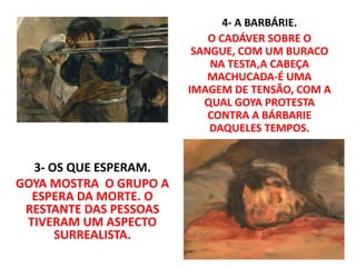 3- OS QUE ESPERAM.
GOYA MOSTRA O GRUPO A
ESPERA DA MORTE. O
RESTANTE DAS PESSOAS
TIVERAM UM ASPECTO
SURREALISTA.
4- A BARBÁRIE.
O CADÁVER SOBRE O
SANGUE, COM UM BURACO
NA TESTA,A CABEÇA
MACHUCADA-É UMA
IMAGEM DE TENSÃO, COM A
QUAL GOYA PROTESTA
CONTRA A BÁRBARIE
DAQUELES TEMPOS.
 