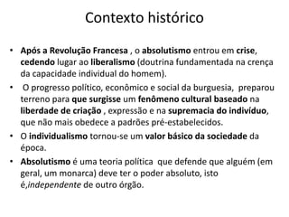 Contexto histórico
• Após a Revolução Francesa , o absolutismo entrou em crise,
cedendo lugar ao liberalismo (doutrina fundamentada na crença
da capacidade individual do homem).
• O progresso político, econômico e social da burguesia, preparou
terreno para que surgisse um fenômeno cultural baseado na
liberdade de criação , expressão e na supremacia do indivíduo,
que não mais obedece a padrões pré-estabelecidos.
• O individualismo tornou-se um valor básico da sociedade da
época.
• Absolutismo é uma teoria política que defende que alguém (em
geral, um monarca) deve ter o poder absoluto, isto
é,independente de outro órgão.
 