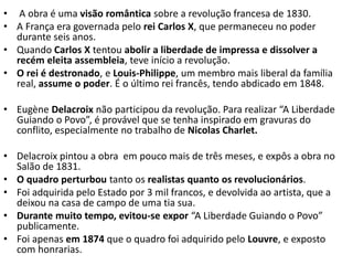 • A obra é uma visão romântica sobre a revolução francesa de 1830.
• A França era governada pelo rei Carlos X, que permaneceu no poder
durante seis anos.
• Quando Carlos X tentou abolir a liberdade de impressa e dissolver a
recém eleita assembleia, teve início a revolução.
• O rei é destronado, e Louis-Philippe, um membro mais liberal da família
real, assume o poder. É o último rei francês, tendo abdicado em 1848.
• Eugène Delacroix não participou da revolução. Para realizar “A Liberdade
Guiando o Povo”, é provável que se tenha inspirado em gravuras do
conflito, especialmente no trabalho de Nicolas Charlet.
• Delacroix pintou a obra em pouco mais de três meses, e expôs a obra no
Salão de 1831.
• O quadro perturbou tanto os realistas quanto os revolucionários.
• Foi adquirida pelo Estado por 3 mil francos, e devolvida ao artista, que a
deixou na casa de campo de uma tia sua.
• Durante muito tempo, evitou-se expor “A Liberdade Guiando o Povo”
publicamente.
• Foi apenas em 1874 que o quadro foi adquirido pelo Louvre, e exposto
com honrarias.
 