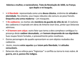 Valoriza a mulher, o nacionalismo. Trata da Revolução de 1830, na França;
que depôs o rei burguês.
• • A liberdade: representada como uma deusa clássica, sinônimo de virtude e
eternidade. No entanto, seus traços robustos são comuns ao povo francês.
Empunha uma arma moderna – um mosquete.
• • Os cadáveres: os mortos são membros da guarda de elite do rei. O realismo
dos cadáveres é inspirado em obras de Antoine-Jean Gros, pintor que Delacroix
admirava.
• • O homem sem calças: outro fator que torna a obra complexa e ambígua é a
presença deste cadáver desnudado, um homem desprovido de sua dignidade.
Suas roupas foram furtadas, e provavelmente pelos revoltosos.
• Outros personagens do quadro apresentam-se com objetos roubados dos
cadáveres.
• Assim, mesmo entre aqueles que lutam pela liberdade, há atitudes
censuráveis.
• Delacroix não se esforça para “higienizar” o conflito ou torna-lo mais nobre. A
guerra, em si, parece-lhe indigna.
 