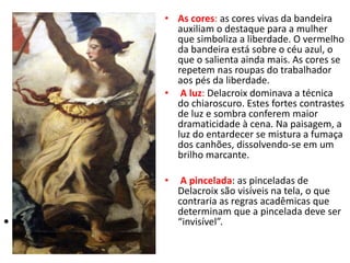 • •
• As cores: as cores vivas da bandeira
auxiliam o destaque para a mulher
que simboliza a liberdade. O vermelho
da bandeira está sobre o céu azul, o
que o salienta ainda mais. As cores se
repetem nas roupas do trabalhador
aos pés da liberdade.
• A luz: Delacroix dominava a técnica
do chiaroscuro. Estes fortes contrastes
de luz e sombra conferem maior
dramaticidade à cena. Na paisagem, a
luz do entardecer se mistura a fumaça
dos canhões, dissolvendo-se em um
brilho marcante.
• A pincelada: as pinceladas de
Delacroix são visíveis na tela, o que
contraria as regras acadêmicas que
determinam que a pincelada deve ser
“invisível”.
 