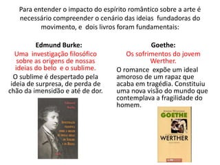 Para entender o impacto do espírito romântico sobre a arte é
necessário compreender o cenário das ideias fundadoras do
movimento, e dois livros foram fundamentais:
Edmund Burke:
Uma investigação filosófico
sobre as origens de nossas
ideias do belo e o sublime.
O sublime é despertado pela
ideia de surpresa, de perda de
chão da imensidão e até de dor.
Goethe:
Os sofrimentos do jovem
Werther.
O romance expõe um ideal
amoroso de um rapaz que
acaba em tragédia. Constituiu
uma nova visão do mundo que
contemplava a fragilidade do
homem.
 