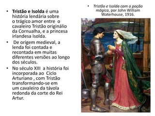 • Tristão e Isolda é uma
história lendária sobre
o trágico amor entre o
cavaleiro Tristão originálio
da Cornualha, e a princesa
irlandesa Isolda.
• De origem medieval, a
lenda foi contada e
recontada em muitas
diferentes versões ao longo
dos séculos.
• No século XIII a história foi
incorporada ao Ciclo
Arturiano , com Tristão
transformando-se em
um cavaleiro da távola
redonda da corte do Rei
Artur.
• Tristão e Isolda com a poção
mágica, por John William
Waterhouse, 1916.
 