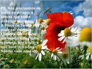 PS. Nós precisamos de todos os desejos e preces que todos puderem reunir. A Prece de Teresa não pode ser deletada. LEMBRE-SE de fazer um desejo Antes de ler o poema. Isto é tudo o que você tem a fazer. Não há nada anexado. 