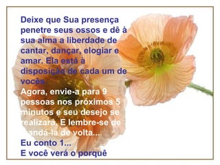 Deixe que Sua presença penetre seus ossos e dê à sua alma a liberdade de cantar, dançar, elogiar e amar. Ela está à disposição de cada um de vocês. Agora, envie-a para 9 pessoas nos próximos 5 minutos e seu desejo se realizará. E lembre-se de mandá-la de volta... Eu conto 1... E você verá o porquê 