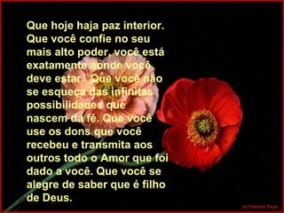 Que hoje haja paz interior.
Que você confie no seu
mais alto poder, você está
exatamente aonde você
deve estar. Que você não
se esqueça das infinitas
possibilidades que
nascem da fé. Que você
use os dons que você
recebeu e transmita aos
outros todo o Amor que foi
dado a você. Que você se
alegre de saber que é filho
de Deus.
 