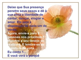 Deixe que Sua presença
penetre seus ossos e dê à
sua alma a liberdade de
cantar, dançar, elogiar e
amar. Ela está à
disposição de cada um de
vocês.
Agora, envie-a para 9
pessoas nos próximos 5
minutos e seu desejo se
realizará. E lembre-se de
mandá-la de volta...
Eu conto 1...
E você verá o porquê
 