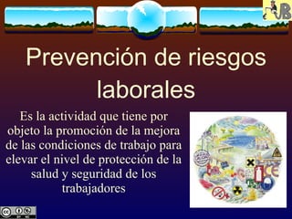 Prevención de riesgos laborales Es la actividad que tiene por objeto la promoción de la mejora de las condiciones de trabajo para elevar el nivel de protección de la salud y seguridad de los trabajadores 