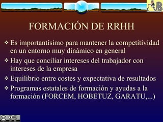FORMACIÓN DE RRHH Es importantísimo para mantener la competitividad en un entorno muy dinámico en general Hay que conciliar intereses del trabajador con intereses de la empresa Equilibrio entre costes y expectativa de resultados Programas estatales de formación y ayudas a la formación (FORCEM, HOBETUZ, GARATU,...) 