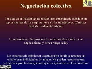 Negociación colectiva Consiste en la fijación de las condiciones generales de trabajo entre representantes de los empresarios y de los trabajadores. (Carácter pactista del derecho laboral) Los convenios colectivos son los acuerdos alcanzados en las negociaciones y tienen rango de ley Los contratos de trabajo son acuerdos tipo donde se recogen las condiciones individuales de trabajo. No pueden recoger peores condiciones para los trabajadores que las aparecidas en los convenios.  