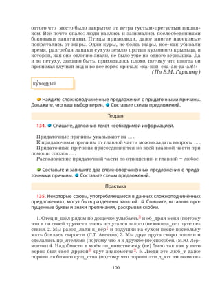 100
оттого что место было закрытое от ветра густым-прегустым вишня-
ком. Всё почти спало: люди наелись и занимались послеобеденными
боковыми занятиями. Птицы примолкли, даже многие насекомые
попрятались от жары. Одни куры, не боясь жары, кое-как убивали
время, разгребая лапами сухую землю против кухонного крыльца, в
которой, как они отлично знали, не было уже ни одного зёрнышка. Да
и то петуху, должно быть, приходилось плохо, потому что иногда он
принимал глупый вид и во всё горло кричал: «ка-кой ска-ан-да-ал!!»
(По В.М. Гаршину)
ку
,
хонный
Найдите сложноподчинённые предложения с придаточными причины.
Докажите, что ваш выбор верен. Составьте схемы предложений.
Теория
134. Спишите, дополнив текст необходимой информацией.
Придаточные причины указывают на … .
К придаточным причины от главной части можно задать вопросы … .
Придаточные причины присоединяются ко всей главной части при
помощи союзов … .
Расположение придаточной части по отношению к главной – любое.
Составьте и запишите два сложноподчинённых предложения с прида-
точными причины. Составьте схемы предложений.
Практика
135. Некоторые союзы, употребляющиеся в данных сложноподчинённых
предложениях, могут быть разделены запятой. Спишите, вставляя про-
пущенные буквы и знаки препинания, раскрывая скобки.
1. Отец п_шёл рядом по дощечке улыбаясь3 и об_дряя меня (по)тому
что я по своей трусости очень испугался такого (не)ожида_ого путеше-
ствия. 2. Мы разос_лали к_вёр1 и подушки на сухом песке поскольку
мать боялась сырости. (С.Т. Аксаков) 3. Мы друг друга скоро поняли и
сделались пр_ятелями (по)тому что я к дружбе (не)способен. (М.Ю. Лер-
монтов) 4. Надобности в моём зн_комстве ему (не) было так как у него
верно был свой другой3 круг знакомства2. 5. Люди эти люб_т даже
пороки любимого сущ_ства (по)тому что пороки эти д_ют им возмож-
 