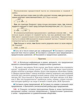 106
Расположение придаточной части по отношению к главной –
любое.
Многие русские слова сами по себе излучают поэзию, как драгоценные
камни излучают таинственный блеск. (К.Г. Паустовский)
[ … ], (с. как … ).
Как эта лампада бледнеет пред ясным восходом зари, так ложная
мудрость мерцает и тлеет пред солнцем бессмертным ума. (А.С. Пушкин)
(с. как … ), [ так … ].
В сложноподчинённом предложении с двойным союзом чем … тем
нельзя задать вопрос от главной части, так как двойной союз чем …
тем имеет сравнительно-сопоставительное значение. Придаточная
часть со словом чем находится перед главной частью. Главной частью
считается часть со словом тем.
Чем больше я читал, тем более книги роднили меня со всем миром.
(М. Горький)
(чем ...), [тем ...].
Есть ли в тексте новая для вас информация? Составьте и запишите
простой план текста в рамке. Составьте и запишите свои предложения с
придаточными сравнения. Расскажите о придаточных сравнения.
Практика
147. Используя информацию в рамке, докажите, что предложения
являются сложноподчинёнными с придаточными сравнения.
1. На мысу, над морем, белел песок, как будто чайки сели отдохнуть
среди1 кудрявой зелени садов4. 2. Над синевой моря проступали
нежно-золотые и розовые облака, будто там сверкала сказочная страна.
3. Дворец просвечивал3 сквозь неясную темноту деревьев, как одинокий
золотой лист светится ранней осенью сквозь гущу ещё свежей и тёмной
листвы. (К.Г. Паустовский) 4. Чем ночь темней, тем ярче звёзды. (А.Н. Май-
ков) 5. Все эти неприятности2 пробегали легко, игриво, словно случай-
ные ветерки пробегут на озере в ясный и тихий день. (М.М. Пришвин)
Составьте схемы предложений. Составьте по схемам и запишите свои
предложения. Выполните синтаксический разбор двух предложений.
148. Спишите, вставляя пропущенные буквы и знаки препинания,
раскрывая скобки, сначала предложения с придаточными сравнения,
а затем – предложения со сравнительными оборотами.
как?
как?
 