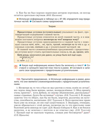 110
4. Как бы ни был хорошо нарисован автором персонаж, он всегда
остаётся зрительно смутным. (Ф.И. Шаляпин)
Используя информацию в таблице на с. 87–88, определите вид прида-
точных частей. Составьте схемы предложений.
Теория
Придаточные уступки (уступительные) указывают на факт, про-
тиворечащий содержанию главной части.
Придаточные уступки относятся ко всей главной части, и к ним
можно поставить вопросы несмотря на что? вопреки чему?
Придаточные уступки присоединяются к главной части с помо-
щью союзов хотя, хотя… но, пусть, пускай, несмотря на то что и др. и
союзных слов как, сколько и др. с усилительной частицей ни.
В главной части сложноподчинённых предложений с придаточны-
ми уступки могут стоять противительные союзы а, но, да, однако, зато.
Хотя дождь закончился уже давно, на улице было всё ещё сыро.
(с. хотя ...), [ ... ].
  Какую ещё информацию можно было бы включить в текст? Со-
ставьте и запишите простой план текста в рамке. Составьте и запи-
шите свои предложения с придаточными уступительными.
Практика
152. Прочитайте предложения. Используя информацию в рамке, дока-
жите, что они являются сложноподчинёнными с придаточными уступитель-
ными.
1. Несмотря на то что я был не мал ростом и очень силён по летам1,
все черты лица были мягкие, вялые, неопределённые. 2. Обед прошёл
очень приятно3, хотя Дубков, по своему обыкновению, рассказывал3
самые странные, будто бы истинные2 случаи. (Л.Н. Толстой) 3. В людях
заметно что-то общее, как бы ни были, впрочем, различны их каче-
ства, способности, воспитание. (И.С. Тургенев) 4. Хотя крепостное право
было уже на исходе, но оно ещё существовало. 5. Знахарка, очевидно,
умела обращаться с этой дичью, несмотря на то что крестьяне сами
болотной дичи никогда не едят. (Д.Н. Мамин-Сибиряк) 6. Как я ни боялся
щекотки, я не вскочил с постели и не отвечал ему. (Л.Н. Толстой)
7. Пускай ещё не высохли чернила, словам уже бессмертие2 дано4.
(С.П. Щипачёв)
несмотря на что?
 