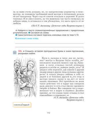 112
ла за нами очень усердно, но, по закоренелому упрямству и неве-
жеству, не понимала требований моей матери и потихоньку делала
ей всё наперекор. Через год её совсем отослали в деревню. Я долго
тосковал. Я не умел понять, за что маменька так часто гневалась на
добрую няню, и оставался в том убеждении, что мать просто её не
любила.
(По С.Т. Аксакову «Детские годы Багрова-внука»)
Найдите в тексте сложноподчинённые предложения с придаточным
уступительным. Составьте их схемы.
Самостоятельно составьте перечень ключевых слов по теме § 19.
Ключевые слова темы.
155. Спишите, вставляя пропущенные буквы и знаки препинания,
раскрывая скобки.
Хотя п_чальное и тягос_ное вп_чатле-
ние2 житья в Багрове было ослабл_но3
последнею неделею нашего там пр_быва-
ния, я почу_ствовал (не)об_яснимую
радость и потом сп_койную увере_ость4. Я
увидел себя перенесё_ым совсем к другим
людям увидел другие лица услышал другие
речи1 и голоса увидел любовь к себе от
дядей и от близких друзей м_его отца и
матери увидел ласку и пр_вет от всех
наших знакомых. Это произвело на меня
такое действие что я вдруг как говорили
разв_рнулся то есть стал смелее прежнего
твёрже и бойчее. Все говорили что я пере-
менился что я вырос и поумнел. Должно
признат_ся что слыша такие отзывы я стал
самолюбивее и самонадея_ее.
(С.Т. Аксаков «Детские годы
Багрова-внука»)
самонаде
,
янный
 