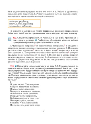 137
ки в содержании будущей книги или статьи. 8. Работа с рукописью
основное дело редактора. 9. Редактор должен быть не только образо-
ванным но и тактичным вежливым человеком.
реда
,
кция, реда
,
ктор
изда
,
тельство, корре
,
ктор
типогра
,
фия, набо
,
рщик
Укажите в записанном тексте бессоюзные сложные предложения.
Объясните, какой знак вы предпочли поставить между их частями и почему.
 193. Спишите предложения. Расставьте в них знаки препинания и
подчеркните основы. Графически обозначьте условия выбора
орфограммы-буквы безударного гласного в корне.
1. Чудик даже задрожал3 от радости глаза загорелись2. 2. Входили и
выходили разные люди рассказывались разные истории. 3. И дождик
редел шлёпал крупными3 каплями в лужи в них3 вздувались и лопа-
лись пузыри. 4. Постреливает попыхивает весёлый огонёк1 сумерки
крадутся из леса наползают на воду. 5. В окно дул с улицы жаркий
ветер качались и шумели молодые берёзки возле штакетника пахло
пылью. 6. Директора окружили он что-то говорил и был опять очень
уверен и доволен. (В.М. Шукшин)
194. Прочитайте четыре фрагмента из поэм А.С. Пушкина. Можно ли
заметить нечто общее в построении пушкинской фразы? Какой тип слож-
ных предложений предпочитает поэт при описании событий или поведе-
ния героев? Чем, с вашей точки зрения, можно объяснить подобный выбор?
Обратите внимание на даты создания поэм. Можно ли считать использо-
вание определённых синтаксических конструкций одной из черт пушкинско-
го стиля?
I.
И день настал. Толпы врагов
С зарёю двинулись с холмов;
Неукротимые дружины,
Волнуясь, хлынули с равнины
И потекли к стене градской;
Во граде трубы загремели,
Бойцы сомкнулись, полетели
Навстречу рати удалой,
Сошлись – и заварился бой.
Почуя смерть, взыграли кони,
 