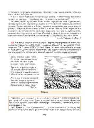 145
четырьмя светлыми окошками, стоявшего на самом верху горы, по
которой мы взбирались.
– Вот и наше жилище! – воскликнул Гагин… – Мы сейчас примемся
за еду; но прежде, – прибавил он, – оглянитесь: каков вид?
Вид был, точно, чудесный. Рейн лежал перед нами весь серебряный,
между зелёными берегами; в одном месте он горел багряным золотом
заката. Приютившийся к берегу городок показывал все свои дома и
улицы; широко разбегались холмы и поля. Внизу было хорошо, но
наверху ещё лучше: меня особенно поразила чистота и глубина неба,
сияющая прозрачность воздуха. Свежий и лёгкий, он тихо колыхался
и перекатывался волнами, словно и ему было раздольнее на высоте.
(И.С. Тургенев «Ася»)
201. Что такое художественный образ? Верно ли утверждение, что основ-
ная цель художественного стиля – создание образа? Прочитайте стихо-
творение С.А. Есенина (1895–1925 гг.). Какие поэтические приёмы использу-
ет поэт для создания яркого, выразительного художественного образа? Если
вы затрудняетесь, используйте данный в рамке теоретический материал.
Нивы сжаты, рощи голы,
От воды туман и сырость.
Колесом за сини горы
Солнце тихое скатилось.
Дремлет взрытая дорога.
Ей сегодня примечталось,
Что совсем, совсем немного
Ждать зимы седой осталось.
Ах, и сам я в чаще звонкой
Увидал вчера в тумане:
Рыжий месяц жеребёнком
Запрягался в наши сани.
1917 г.
Теория
Троп (от греч. «поворот», перен. «оборот, образ») – поэтический обо-
рот, употребление слов, фраз и выражений в переносном, образном
смысле. К тропам относятся: мета
,
фора, гипе
,
рбола, сравне
,
ние, отча-
сти эпи
,
тет и т.д.
Мета
,
фора (от греч. «перенесение») – один из основных тропов худо-
жественной речи. Метафорическим слово или выражение стано-
 