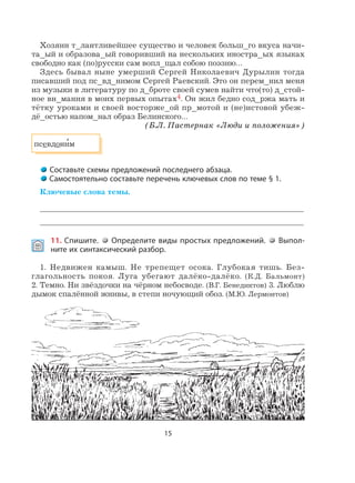 15
Хозяин т_лантливейшее существо и человек больш_го вкуса начи-
та_ый и образова_ый говоривший на нескольких иностра_ых языках
свободно как (по)русски сам вопл_щал собою поэзию…
Здесь бывал ныне умерший Сергей Николаевич Дурылин тогда
писавший под пс_вд_нимом Сергей Раевский. Это он перем_нил меня
из музыки в литературу по д_броте своей сумев найти что(то) д_стой-
ное вн_мания в моих первых опытах4. Он жил бедно сод_ржа мать и
тётку уроками и своей восторже_ой пр_мотой и (не)истовой убеж-
дё_остью напом_нал образ Белинского…
(Б.Л. Пастернак «Люди и положения»)
псевдони
,
м
Составьте схемы предложений последнего абзаца.
Самостоятельно составьте перечень ключевых слов по теме § 1.
Ключевые слова темы.
11. Спишите. Определите виды простых предложений. Выпол-
ните их синтаксический разбор.
1. Недвижен камыш. Не трепещет осока. Глубокая тишь. Без-
глагольность покоя. Луга убегают далёко-далёко. (К.Д. Бальмонт)
2. Темно. Ни звёздочки на чёрном небосводе. (В.Г. Бенедиктов) 3. Люблю
дымок спалённой жнивы, в степи ночующий обоз. (М.Ю. Лермонтов)
 