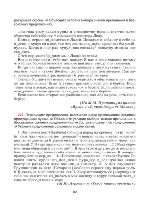 165
раскрывая скобки. Объясните условия выбора знаков препинания в бес-
союзных предложениях.
Три года тому назад купил я в хозяйстве Военно (охотничьего)
общества себе собачку – годовалого пойнтера Ладу.
Помню первое зн_комство с Ладой. Посадил я собачку к себе на
к_лени и дунул ей в нос, так что она сморщ_лась, вроде как бы улыб-
нулась. Когда я ещё раз дунул, она сделала2 попытку меня за нос
схв_тить.
С тех пор много бр_дили мы с Ладой по лесам.
Вот и сейчас идём1 себе пот_хоньку. В мае в лесу хорошо, потому
что тепло, берёзки белеют в темноте (по) весе_ему, р_стут сморчки.
Когда наступило первое мая, закуковала в лесу кукушка. Теперь
она осм_лела и кукует (без)уст_ли. Лес наполн_лся звуками. Как за-
г_рается вечерняя з_ря, начинает б_рмотать3 тетерев.
Теперь больше (не) нужно резать берёзку, чтобы узнать, нач_лось
ли дв_жение сока. Если л_гушки прыгают, есть сок в берёзе. Если
тонет нога в земле, как в снегу, есть сок в берёзе. Если зяблики поют,
жав_ронки, певчие дрозды и скв_рцы, есть сок в берёзе.
Если мысли мои старые все разбежались, как лёд на реке, есть сок в
берёзе.
(По М.М. Пришвину из циклов
«Ярик» и «В краю дедушки Мазая»)
221. Перепишите предложения, расставляя знаки препинания и вставляя
пропущенные буквы. Объясните условия выбора знаков препинания в
бессоюзных сложных предложениях. Составьте схему 1-го предложения.
Укажите предложение с разными видами связи.
1. Вот кругом него [Казбича] собрался народ из крепост_ он (н_)кого3
(н_)зам_чал постояли, пот_лковали2 и пошли назад я велел возле его
пол_жить деньги за б_ранов он их (н_)тронул, лежал себе н_чком, как
мёртвый. 2. Я стал звать хозяина молчат стучу молчат… 3. Я был скро-
мен меня обвиняли в лукавстве4… Я был угрюм другие дети веселы и
болтливы я чу_ствовал себя выше их меня став_ли ниже. Я говорил
правду мне не вер_ли… 4. «Посмотрим, однако ж», – сказал Вулич. Он
взвёл опять1 курок, пр_цел_лся в фура_ку, в_севшую над окном
выстрел раздался дым наполн_л комнату. 5. А вот слушайте
Грушницкий на него [Печорина] особенно сердит ему первая роль.
6. Я хвать за пояс пистолета нет. 7. Хочу оттолкнуть её [девушку] от
себя она как кошка вц_пилась в мою одежду и вдруг сильный толч_к
едва не сброс_л меня в море.
(М.Ю. Лермонтов «Герой нашего времени»)
 