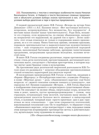 166
222. Познакомьтесь с текстом о некоторых особенностях языка Николая
Васильевича Гоголя. Найдите в тексте бессоюзные сложные предложе-
ния и объясните условия выбора знаков препинания в них. Укажите
условия выбора двоеточия и тире в простых предложениях.
О первой прозаической книге Н.В. Гоголя «Вечера на хуторе близ
Диканьки» (1831 г.) А.С. Пушкин писал: «Вот настоящая весёлость,
искренняя, непринуждённая, без жеманства, без чопорности*. А
местами какая поэзия! какая чувствительность!.. Ради Бога, возьми-
те его сторону, если журналисты, по своему обыкновению, нападут
на неприличие его выражений, на дурной тон и проч.». Легко заме-
тить: этот отзыв относился не только к содержанию нового произве-
дения, но и к его языку. Книга блистала яркими, свежими красками,
поражала оригинальностью и выразительностью художественного
слова – нам открывался подлинный мир украинской народной
жизни, наполненный бытовыми заботами, древними таинственными
преданиями, хитроумными проделками молодёжи, кознями нечи-
стой силы.
В книге Н.В. Гоголя соединены различные, порою противоположные
стили: стиль речи поэтической, прочувствованной, достигающей пате-
тических высот, соседствует с бытовым просторечием, в котором под-
час звучат даже бранные слова и вульгаризмы.
На протяжении двух десятилетий творческой деятельности Н.В. Го-
голя язык его развивался – искусное объединение противоположных
стилей оставалось характерной для писателя чертой.
В последующих произведениях Н.В. Гоголя: в повестях, входящих в
сборник «Миргород», в «Петербургских повестях», в комедии «Ревизор»,
в поэме «Мёртвые души» – роль «обыкновенного наречия» ещё более
возросла: от «живого описания племени поющего и пляшущего», как
определил А.С. Пушкин содержание «Вечеров…», Н.В. Гоголь обратился
к изображению повседневного и неприглядного существования обыва-
телей. Он описывает их мелкие обиды, смертельные ссоры, всевластие
чина и денег, зависть, пустое времяпрепровождение – словом, «всю
страшную, потрясающую тину мелочей, опутавших нашу жизнь». В
произведениях писателя большое место занимает и канцелярский
стиль, и салонный, чопорный язык «просто приятных» дам и дам «при-
ятных во всех отношениях» – при этом сохраняется поэтический,
взволнованный гоголевский слог. Он то перебивает, то обрамляет стиль
«обыкновенного наречия», остро контрастирует с ним, передавая самим
этим контрастом непримиримое противоречие мечты и действительно-
сти, мучительную тоску художника по идеалу.
(По «Энциклопедическому словарю юного филолога»)
 