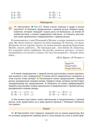 17
1) А: «П». 4) «П», – а.
2) А: «П!» 5) «П!» – а.
3) А: «П?» 6) «П?» – а.
Наблюдение
 14. Прочитайте. Что А.П. Чехов считал главным в труде и жизни
писателя? Назовите предложения с прямой речью. Найдите пред-
ложение, которое передаёт чужую речь не буквально, со всеми её
особенностями, а только содержание этой речи. Спишите, расстав-
ляя знаки препинания в предложениях с прямой речью.
Я познакомился с ним [Чеховым] в Москве, в конце девяносто пятого
года. Вы много пишете спросил он меня однажды. Я ответил, что мало.
Напрасно почти угрюмо сказал он своим низким грудным баритоном.
Нужно, знаете, работать… Не покладая рук… всю жизнь. И, помолчав,
без видимой связи прибавил По-моему, написав рассказ, следует
вычёркивать его начало и конец. Тут мы, беллетристы*, больше всего
врём…
(И.А. Бунин «О Чехове»)
барито
,
н
беллетри
,
ст
беллетри
,
стика
В каком предложении с прямой речью расстановка знаков препина-
ния вызвала у вас затруднение? В каком месте предложения находятся в
этом случае слова автора? Рассмотрите схемы предложений с прямой
речью, разорванной словами автора. Найдите схему, которая соответствует
затруднившему вас предложению. Опираясь на схемы, сформулируйте
правило расстановки знаков препинания в предложениях с прямой речью,
разорванной словами автора.
1) «П, – а, – п (?! …)». 3) «П? – а. – П (?! …)».
2) «П, – а. – П (?! …)». 4) «П! – а. – П (?! …)».
Как можно расставить знаки препинания в предложениях с прямой
речью, если представить их в виде диалога Бунина с Чеховым? Запишите
этот диалог.
Теория
15. Прочитайте текст правила. Сравните его со своим вариантом. Все
ли условия разделения прямой речи и слов автора вы учли в своей фор-
 