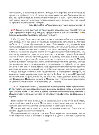 177
настроении, и хотя ему казалось иногда, что картина его не особенно
нравится публике, что её почти не замечают, но это было совсем не
так. Его произведение вызвало много споров, а П.М. Третьяков, кото-
рый купил картину ещё до открытия выставки, считал её всегда одной
из лучших картин своей галереи.
(По Н.С. Шер «Рассказы о русских художниках»)
237. Графический диктант. Послушайте предложения. Попробуйте на
слух определить структуру каждого предложения и составьте схемы. По
окончании работы проверьте себя по учебнику.
1. Он [Кукин] был счастлив, но так как в день свадьбы и потом ночью
шёл дождь, то с его лица не сходило выражение отчаяния. 2. Актёры
любили её [Оленьку] и называли «мы с Ванечкой» и «душечкой»; она
жалела их и давала им понемножку взаймы, и если, случалось, её обма-
нывали, то она только потихоньку плакала, но мужу не жаловалась.
3. Ольга Ивановна сидела около него [Дымова] и горько плакала, но,
когда ему полегчало, она надела на его стриженую голову беленький
платок и стала писать с него бедуина*. 4. Дымову хотелось и пить и есть,
но, чтобы не портить себе аппетита, он отказался от чая. 5. Милый
Дымов! Каждый месяц он высылал ей по семьдесят пять рублей, а когда
она написала ему, что задолжала художникам сто рублей, то он при-
слал ей и эти сто. 6. Иван Иваныч и Буркин испытывали уже чувство
мокроты, нечистоты, неудобства во всём теле, ноги отяжелели от грязи,
и когда, пройдя плотину, они поднимались к господским амбарам, то
молчали, точно сердились друг на друга. 7. Дня три у него [Старцева]
дело валилось из рук, он не ел, не спал, но, когда до него дошёл слух,
что Екатерина Ивановна уехала в Москву поступать в консерваторию,
он успокоился и зажил по-прежнему. (А.П. Чехов)
238. Перепишите текст, расставляя пропущенные знаки препинания.
Постройте схемы предложений с разными видами связи и объясните
пунктуацию в них. Укажите в тексте сложносочинённое предложение с
общим второстепенным членом. Объясните графически орфограммы в
корнях.
Вспоминается мне невольно и беспрерывно весь этот тяжёлый,
последний год моей жизни. Хочу теперь всё записать и если б я не
изобрёл себе этого занятия мне кажется я бы умер с тоски.
Коли уж всё записывать то надо начинать сначала. Впрочем не
велика будет моя автобиография.
Должно полагать что родители мои были хорошие люди но оставили
меня сиротой ещё в детстве и вырос я в доме Николая Сергеича
 