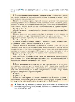 18
мулировке? Какая новая для вас информация содержится в тексте пра-
вила?
I. Если слова автора разрывают прямую речь, то кавычки ставят-
ся только в начале и в конце прямой речи и не ставятся между пря-
мой речью и словами автора:
1) если на месте разрыва прямой речи не должно быть никакого
знака препинания или должна стоять запятая, точка с запятой, двое-
точие или тире, то перед словами автора и после них ставятся запя-
тая и тире, а вторая часть прямой речи начинается со строчной буквы.
«П, – а, – п (?! …)».
«Я тебе, Чичиков, – сказал Ноздрёв, – покажу отличнейшую пару собак».
(Н.В. Гоголь);
2) если на месте разрыва прямой речи должна стоять точка, то
перед словами автора ставятся запятая и тире, а после них – точка и
тире; вторая часть прямой речи начинается с прописной буквы.
«П, – а. – П (?! …)».
«Покатим, Павел Иванович, – сказал Селифан. – Дорога, должно быть,
установилась: снегу выпало довольно». (Н.В. Гоголь);
3) если на месте разрыва прямой речи должен стоять вопроси-
тельный или восклицательный знак или многоточие, то эти знаки
сохраняются перед словами автора, после них ставится тире; слова
автора начинаются со строчной буквы, после них ставятся точка и
тире; вторая часть прямой речи начинается с прописной буквы.
«П (?! …) – а. – П (?! …)».
«Вот граница! – сказал Ноздрёв. – Всё, что ни видишь по эту сторону,
всё это моё». «Как вам показался наш город? – промолвила Манилова. –
Приятно ли провели там время?» (Н.В. Гоголь)
II. Если прямая речь находится внутри слов автора, то перед пря-
мой речью ставится двоеточие, а после неё – запятая и тире (если
прямая речь заканчивается вопросительным, восклицательным зна-
ком или многоточием, то запятая опускается). Слова автора после
разрыва пишутся со строчной буквы.
А: «П», – а.
А: «П (?! …)» – а.
Собакевич тоже сказал несколько лаконически: «И ко мне прошу», –
шаркнувши ногою, обутою в сапог такого исполинского размера, которо-
му вряд ли где можно найти отвечающую ногу… (Н.В. Гоголь)
  Какие группы знаков препинания (отделительные, разделительные,
выделительные) используются при оформлении на письме предложе-
ний с прямой речью?
 