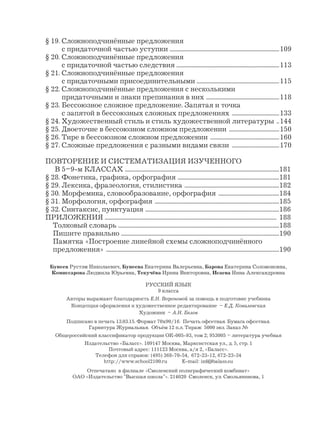 § 19. Сложноподчинённые предложения
с придаточной частью уступки .................................................................................109
§ 20. Сложноподчинённые предложения
с придаточной частью следствия ............................................................................113
§ 21. Сложноподчинённые предложения
с придаточными присоединительными .............................................................115
§ 22. Сложноподчинённые предложения с несколькими
придаточными и знаки препинания в них ......................................................118
§ 23. Бессоюзное сложное предложение. Запятая и точка
с запятой в бессоюзных сложных предложениях ...................................133
§ 24. Художественный стиль и стиль художественной литературы ..144
§ 25. Двоеточие в бессоюзном сложном предложении .....................................150
§ 26. Тире в бессоюзном сложном предложении ...................................................160
§ 27. Сложные предложения с разными видами связи ...................................170
ПОВТОРЕНИЕ И СИСТЕМАТИЗАЦИЯ ИЗУЧЕННОГО
В 5–9-м КЛАССАХ ..................................................................................................................181
§ 28. Фонетика, графика, орфография ...........................................................................181
§ 29. Лексика, фразеология, стилистика ......................................................................182
§ 30. Морфемика, словообразование, орфография .............................................184
§ 31. Морфология, орфография ............................................................................................185
§ 32. Синтаксис, пунктуация ...................................................................................................186
ПРИЛОЖЕНИЯ ............................................................................................................................... 188
Толковый словарь .......................................................................................................................188
Пишите правильно .....................................................................................................................190
Памятка «Построение линейной схемы сложноподчинённого
предложения» ................................................................................................................................190
Бунеев Рустэм Николаевич, Бунеева Екатерина Валерьевна, Барова Екатерина Соломоновна,
Комиссарова Людмила Юрьевна, Текучёва Ирина Викторовна, Исаева Нина Александровна
РУССКИЙ ЯЗЫК
9 класса
Авторы выражают благодарность Е.Н. Вороновой за помощь в подготовке учебника
Концепция оформления и художественное редактирование – Е.Д. Ковалевская
Художник – А.Н. Белов
Подписано в печать 13.03.15. Формат 70х90/16. Печать офсетная. Бумага офсетная.
Гарнитура Журнальная. Объём 12 п.л. Тираж 5000 экз. Заказ №
Общероссийский классификатор продукции ОК-005-93, том 2; 953005 – литература учебная
Издательство «Баласс». 109147 Москва, Марксистская ул., д. 5, стр. 1
Почтовый адрес: 111123 Москва, а/я 2, «Баласс».
Телефон для справок: (495) 368-70-54, 672-23-12, 672-23-34
http://www.school2100.ru E-mail: izd@balass.su
Отпечатано в филиале «Смоленский полиграфический комбинат»
ОАО «Издательство "Высшая школа"». 214020 Смоленск, ул. Смольянинова, 1
 