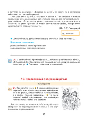 21
а глупого не научишь»; «Глупых не сеют2, не жнут, не в житницы
собирают, но сами себя родят».
«Кто бы ни был Даниил Заточник, – писал В.Г. Белинский, – можно
заключить не без основания, что это была одна из тех личностей, кото-
рые, на беду себе, слишком умны, слишком даровиты, слишком много
знают и, не умея прятать от людей своё превосходство, оскорбляют
самолюбивую посредственность».
(По Е.И. Осетрову)
дружи
,
нник
Самостоятельно дополните перечень ключевых слов по теме § 2.
Ключевые слова темы.
разделительные знаки препинания
выделительные знаки препинания
 20. Выпишите из произведений А.С. Пушкина («Капитанская дочка»,
«Дубровский») 6–8 предложений с прямой речью, которую разрывают
слова автора. Составьте схемы этих предложений.
§ 3. Предложения с косвенной речью
Наблюдение
 21. Прочитайте текст. В каком предложении
передаётся не только содержание чужой речи,
но и её форма, эмоциональная насыщенность,
а в каком – только содержание? Что пред-
ставляет собой предложение с косвенной ре-
чью? Из каких частей оно состоит?
Для сего велел он позвать к себе Машу (Кирила
Петрович по-французски не говорил, и она слу-
жила ему переводчиком).
 