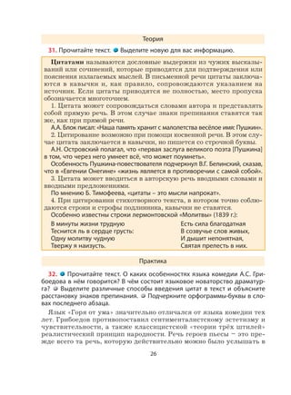 26
Теория
31. Прочитайте текст. Выделите новую для вас информацию.
Цитатами называются дословные выдержки из чужих высказы-
ваний или сочинений, которые приводятся для подтверждения или
пояснения излагаемых мыслей. В письменной речи цитаты заключа-
ются в кавычки и, как правило, сопровождаются указанием на
источник. Если цитаты приводятся не полностью, место пропуска
обозначается многоточием.
1. Цитата может сопровождаться словами автора и представлять
собой прямую речь. В этом случае знаки препинания ставятся так
же, как при прямой речи.
А.А. Блок писал: «Наша память хранит с малолетства весёлое имя: Пушкин».
2. Цитирование возможно при помощи косвенной речи. В этом слу-
чае цитата заключается в кавычки, но пишется со строчной буквы.
А.Н. Островский полагал, что «первая заслуга великого поэта [Пушкина]
в том, что через него умнеет всё, что может поумнеть».
Особенность Пушкина-повествователя подчеркнул В.Г. Белинский, сказав,
что в «Евгении Онегине» «жизнь является в противоречии с самой собой».
3. Цитата может вводиться в авторскую речь вводными словами и
вводными предложениями.
По мнению Б. Тимофеева, «цитаты – это мысли напрокат».
4. При цитировании стихотворного текста, в котором точно соблю-
даются строки и строфы подлинника, кавычки не ставятся.
Особенно известны строки лермонтовской «Молитвы» (1839 г.):
В минуты жизни трудную Есть сила благодатная
Теснится ль в сердце грусть: В созвучье слов живых,
Одну молитву чудную И дышит непонятная,
Твержу я наизусть. Святая прелесть в них.
Практика
32. Прочитайте текст. О каких особенностях языка комедии А.С. Гри-
боедова в нём говорится? В чём состоит языковое новаторство драматур-
га? Выделите различные способы введения цитат в текст и объясните
расстановку знаков препинания. Подчеркните орфограммы-буквы в сло-
вах последнего абзаца.
Язык «Горя от ума» значительно отличался от языка комедии тех
лет. Грибоедов противопоставил сентименталистскому эстетизму и
чувствительности, а также классицистской «теории трёх штилей»
реалистический принцип народности. Речь героев пьесы – это пре-
жде всего та речь, которую действительно можно было услышать в
 