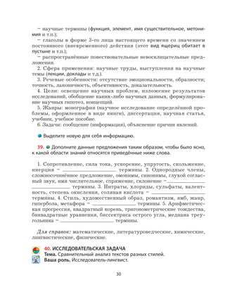 30
– научные термины (функция, элемент, имя существительное, метони-
мия и т.п.);
– глаголы в форме 3-го лица настоящего времени со значением
постоянного (вневременного) действия (этот вид ящериц обитает в
пустыне и т.п.);
– распространённые повествовательные невосклицательные пред-
ложения.
2. Сфера применения: научные труды, выступления на научные
темы (лекции, доклады и т.д.).
3. Речевые особенности: отсутствие эмоциональности, образности;
точность, лаконичность, объективность, доказательность.
4. Цели: освещение научных проблем, изложение результатов
исследований, обобщение каких-либо научных данных, формулирова-
ние научных гипотез, концепций.
5. Жанры: монография (научное исследование определённой про-
блемы, оформленное в виде книги), диссертация, научная статья,
учебник, учебное пособие.
6. Задачи: сообщение (информация), объяснение причин явлений.
Выделите новую для себя информацию.
39. Дополните данные предложения таким образом, чтобы было ясно,
к какой области знаний относятся приведённые ниже слова.
1. Сопротивление, сила тока, ускорение, упругость, скольжение,
инерция – термины. 2. Однородные члены,
сложносочинённое предложение, омонимы, синонимы, глухой соглас-
ный звук, имя числительное, спряжение, склонение –
термины. 3. Нитраты, хлориды, сульфаты, валент-
ность, степень окисления, соляная кислота –
термины. 4. Стиль, художественный образ, романтизм, ямб, жанр,
гипербола, метафора – термины. 5. Арифметичес-
кая прогрессия, квадратный корень, тригонометрические тождества,
биквадратные уравнения, биссектриса острого угла, медиана треу-
гольника – термины.
Для справок: математические, литературоведческие, химические,
лингвистические, физические.
40. ИССЛЕДОВАТЕЛЬСКАЯ ЗАДАЧА
Тема. Сравнительный анализ текстов разных стилей.
Ваша роль. Исследователь-лингвист.
 
