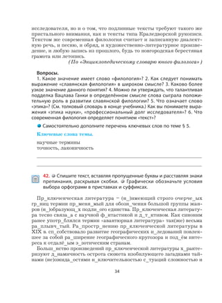 34
исследователя, но и о том, что подлинные тексты требуют такого же
пристального внимания, как и тексты типа Краледворской рукописи.
Текстом же современная филология считает и записанную диалект-
ную речь, и песню, и обряд, и художественно-литературное произве-
дение, и любую запись из прошлого, будь то новгородская берестяная
грамота или летопись.
(По «Энциклопедическому словарю юного филолога»)
Вопросы.
1. Какое значение имеет слово «филология»? 2. Как следует понимать
выражение «славянская филология» в широком смысле? 3. Каково более
узкое значение данного понятия? 4. Можно ли утверждать, что талантливая
подделка Вацлава Ганки в определённом смысле слова сыграла положи-
тельную роль в развитии славянской филологии? 5. Что означает слово
«этика»? (См. толковый словарь в конце учебника.) Как вы понимаете выра-
жения «этика науки», «профессиональный долг исследователя»? 6. Что
современная филология определяет понятием «текст»?
Самостоятельно дополните перечень ключевых слов по теме § 5.
Ключевые слова темы.
научные термины
точность, лаконичность
 42. Спишите текст, вставляя пропущенные буквы и расставляя знаки
препинания, раскрывая скобки. Графически обозначьте условия
выбора орфограмм в приставках и суффиксах.
Пр_ключенческая литература – (н_)имеющий строго очерче_ых
гр_ниц термин пр_меня_мый для обозн_чения большой группы жан-
ров (н_)образующ_х подли_ого единства. Пр_ключенческая литерату-
ра тесно связа_а с научной ф_нтастикой и д_т_ктивом. Как синоним
ранее употр_блялся термин «авантюрная литература» так(же) весьма
ра_плывч_тый. Ра_простр_нению пр_ключенческой литературы в
XIX в. сп_собствовало развитие географических и_ледований повлек-
шее за собой ра_ширение географического кругозора и под_ём инте-
реса к отдалё_ым э_зотическим странам.
Больш_нство произведений пр_ключенческой литературы х_ракте-
ризуют д_намичность острота сюжета изобилующего загадками тай-
нами (не)ожида_остями и_ключительностью с_туаций сложностью и
 
