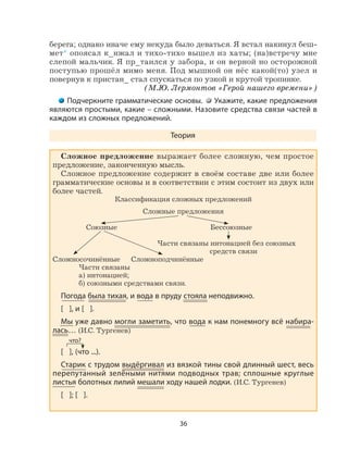 36
берега; однако иначе ему некуда было деваться. Я встал накинул беш-
мет* опоясал к_нжал и тихо-тихо вышел из хаты; (на)встречу мне
слепой мальчик. Я пр_таился у забора, и он верной но осторожной
поступью прошёл мимо меня. Под мышкой он нёс какой(то) узел и
повернув к пристан_ стал спускаться по узкой и крутой тропинке.
(М.Ю. Лермонтов «Герой нашего времени»)
Подчеркните грамматические основы. Укажите, какие предложения
являются простыми, какие – сложными. Назовите средства связи частей в
каждом из сложных предложений.
Теория
Сложное предложение выражает более сложную, чем простое
предложение, законченную мысль.
Сложное предложение содержит в своём составе две или более
грамматические основы и в соответствии с этим состоит из двух или
более частей.
Классификация сложных предложений
Сложные предложения
Союзные Бессоюзные
Части связаны интонацией без союзных
средств связи
Сложносочинённые Сложноподчинённые
Части связаны
а) интонацией;
б) союзными средствами связи.
Погода была тихая, и вода в пруду стояла неподвижно.
[ ], и [ ].
Мы уже давно могли заметить, что вода к нам понемногу всё набира-
лась… (И.С. Тургенев)
[ ], (что ...).
Старик с трудом выдёргивал из вязкой тины свой длинный шест, весь
перепутанный зелёными нитями подводных трав; сплошные круглые
листья болотных лилий мешали ходу нашей лодки. (И.С. Тургенев)
[ ]; [ ].
что?
 