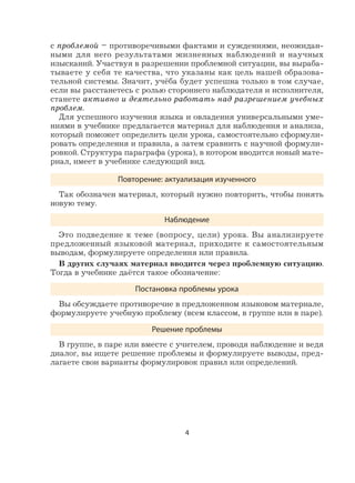 4
с проблемой – противоречивыми фактами и суждениями, неожидан-
ными для него результатами жизненных наблюдений и научных
изысканий. Участвуя в разрешении проблемной ситуации, вы выраба-
тываете у себя те качества, что указаны как цель нашей образова-
тельной системы. Значит, учёба будет успешна только в том случае,
если вы расстанетесь с ролью стороннего наблюдателя и исполнителя,
станете активно и деятельно работать над разрешением учебных
проблем.
Для успешного изучения языка и овладения универсальными уме-
ниями в учебнике предлагается материал для наблюдения и анализа,
который поможет определить цели урока, самостоятельно сформули-
ровать определения и правила, а затем сравнить с научной формули-
ровкой. Структура параграфа (урока), в котором вводится новый мате-
риал, имеет в учебнике следующий вид.
Повторение: актуализация изученного
Так обозначен материал, который нужно повторить, чтобы понять
новую тему.
Наблюдение
Это подведение к теме (вопросу, цели) урока. Вы анализируете
предложенный языковой материал, приходите к самостоятельным
выводам, формулируете определения или правила.
В других случаях материал вводится через проблемную ситуацию.
Тогда в учебнике даётся такое обозначение:
Постановка проблемы урока
Вы обсуждаете противоречие в предложенном языковом материале,
формулируете учебную проблему (всем классом, в группе или в паре).
Решение проблемы
В группе, в паре или вместе с учителем, проводя наблюдение и ведя
диалог, вы ищете решение проблемы и формулируете выводы, пред-
лагаете свои варианты формулировок правил или определений.
 