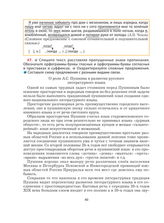 40
Я уже начинаю забывать про дом с мезонином, и лишь изредка, когда
пишу или читаю, вдруг ни с того ни с сего припомнится мне то зелёный
огонь в окне, то звук моих шагов, раздававшихся в поле ночью, когда я,
влюблённый, возвращался домой и потирал руки от холода. (А.П. Чехов)
(Сложное предложение с союзной сочинительной и подчинительной
связью.)
[ ], и [ , (когда ... ) ,] (когда ... ).
47. Спишите текст, расставляя пропущенные знаки препинания.
Обозначьте орфограммы-буквы гласных и орфограммы-буквы согласных
в приставках и суффиксах. Охарактеризуйте сложные предложения.
Составьте схему предложения с разными видами связи.
О роли А.С. Пушкина в развитии русского
литературного языка
Одной из самых трудных задач стоявших перед Пушкиным было
освоение просторечия и народных говоров но без решения этой задачи
нельзя было выполнить грандиозный пушкинский план создания еди-
ного национального литературного языка.
Просторечие разговорная речь преимущественно городского насе-
ления; оно в пушкинскую эпоху сильно отличалось и от архаичного
книжного языка и от речи светского круга.
Образцом просторечия Пушкин считал язык старомосковского го-
родского люда но при этом решительно не принимал языка «дурных
обществ», то есть речь полупросвещённых купцов и мещан «галанте-
рейный» язык искусственный и жеманный.
На народных диалектах говорили преимущественно крестьяне раз-
ных областей России и в использовании данной лексики тоже прояв-
ляется соединение пушкинского ума и чутья с точным знанием явле-
ний жизни. Со второй половины 20-х годов всё свободнее открывается
доступ простонародным оборотам речи в пушкинский язык: в его про-
изведениях появляются слова «детина» «девка» «маяться» «преть»
«враки» выражения «во весь дух» «грести лопатой» и т.д.
Пушкин хорошо знал манеру речи различных слоёв населения
Москвы и Петербурга Псковской и Нижегородской провинций юж-
ных областей России Приуралья всех тех мест где довелось ему по-
бывать.
Сохраняя то что накопила к его времени литературная традиция
Пушкин видит перспективу развития литературного языка в его со-
единении с простонародностью. Бытовая речь с середины 20-х годов
XIX века большим слоем входит в его поэзию а в 30-х годах она зву-
когда? когда?
 