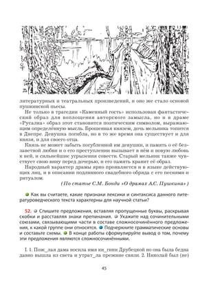 45
литературных и театральных произведений, и оно же стало основой
пушкинской пьесы.
Не только в трагедии «Каменный гость» использован фантастиче-
ский образ для воплощения авторского замысла, но и в драме
«Русалка» образ этот становится поэтическим символом, выражаю-
щим определённую мысль. Брошенная князем, дочь мельника топится
в Днепре. Девушка погибла, но в то же время она существует и для
князя, и для своего отца.
Князь не может забыть погубленной им девушки, и память о её без-
заветной любви и о его преступлении вызывает в нём и новую любовь
к ней, и сильнейшие угрызения совести. Старый мельник также чув-
ствует свою вину перед дочерью, и его память хранит её образ.
Народный характер драмы ярко проявляется и в языке действую-
щих лиц, и в описании подлинного свадебного обряда с его песнями и
ритуалом.
(По статье С.М. Бонди «О драмах А.С. Пушкина»)
Как вы считаете, какие признаки лексики и синтаксиса данного лите-
ратуроведческого текста характерны для научной статьи?
52. Спишите предложения, вставляя пропущенные буквы, раскрывая
скобки и расставляя знаки препинания. Укажите над сочинительными
союзами, связывающими части в составе сложносочинённого предложе-
ния, к какой группе они относятся. Подчеркните грамматические основы
и составьте схемы. В конце работы сформулируйте вывод о том, почему
эти предложения являются сложносочинёнными.
I. 1. Пож_лая дама носила имя кн_гини Друбецкой но она была бедна
давно вышла из света и утрат_ла прежние связи. 2. Николай был (не)
 