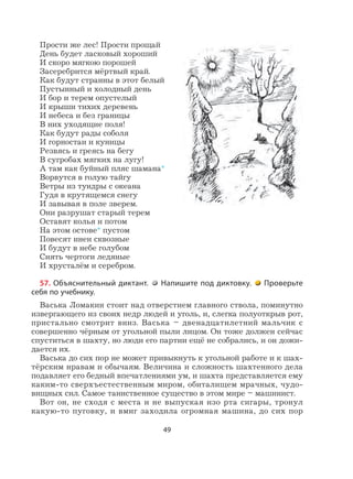 49
Прости же лес! Прости прощай
День будет ласковый хороший
И скоро мягкою порошей
Засеребрится мёртвый край.
Как будут странны в этот белый
Пустынный и холодный день
И бор и терем опустелый
И крыши тихих деревень
И небеса и без границы
В них уходящие поля!
Как будут рады соболя
И горностаи и куницы
Резвясь и греясь на бегу
В сугробах мягких на лугу!
А там как буйный пляс шамана*
Ворвутся в голую тайгу
Ветры из тундры с океана
Гудя в крутящемся снегу
И завывая в поле зверем.
Они разрушат старый терем
Оставят колья и потом
На этом остове* пустом
Повесят инеи сквозные
И будут в небе голубом
Сиять чертоги ледяные
И хрусталём и серебром.
57. Объяснительный диктант. Напишите под диктовку. Проверьте
себя по учебнику.
Васька Ломакин стоит над отверстием главного ствола, поминутно
извергающего из своих недр людей и уголь, и, слегка полуоткрыв рот,
пристально смотрит вниз. Васька – двенадцатилетний мальчик с
совершенно чёрным от угольной пыли лицом. Он тоже должен сейчас
спуститься в шахту, но люди его партии ещё не собрались, и он дожи-
дается их.
Васька до сих пор не может привыкнуть к угольной работе и к шах-
тёрским нравам и обычаям. Величина и сложность шахтенного дела
подавляет его бедный впечатлениями ум, и шахта представляется ему
каким-то сверхъестественным миром, обиталищем мрачных, чудо-
вищных сил. Самое таинственное существо в этом мире – машинист.
Вот он, не сходя с места и не выпуская изо рта сигары, тронул
какую-то пуговку, и вмиг заходила огромная машина, до сих пор
 
