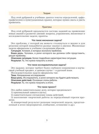 5
Теория
Под этой рубрикой в учебнике даются тексты определений, орфо-
графических и пунктуационных правил, которые нужно знать и уметь
применять.
Практика
Под этой рубрикой предлагается система заданий на применение
новых знаний и развитие умений: вопросы, упражнения, жизненные и
исследовательские задачи, проекты.
Что такое жизненная задача?
Это проблема, с которой вы можете столкнуться в жизни и для
решения которой понадобятся разные знания и умения. Жизненные
задачи оформлены в учебнике следующим образом.
Ситуация. Условия, в которых возникла проблема.
Ваша роль. Человек, в роли которого вы должны себя представить,
решая проблему.
Описание ситуации. Более подробная характеристика ситуации.
Результат. То, что нужно получить в итоге.
Что такое исследовательская задача?
Это задание, которое требует более глубокого погружения в изуча-
емый учебный предмет, в данном случае – в русский язык.
Исследовательские задачи оформлены так:
Тема. Направление исследования.
Ваша роль. Исследователь, в роли которого вы будете действовать.
Описание действий. Основные этапы работы.
Результат. То, что нужно получить в итоге.
Что такое проект?
Это любое самостоятельное дело, которое предполагает:
1) оригинальный замысел (цель);
2) самостоятельное составление плана действий;
3) выполнение творческой работы за определённый отрезок вре-
мени;
4) конкретный результат решения творческой задачи, представ-
ленный в итоге (мероприятие, сообщение, сочинение и др.).
 