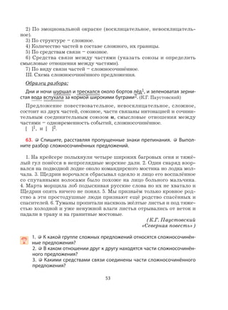 53
2) По эмоциональной окраске (восклицательное, невосклицатель-
ное).
3) По структуре – сложное.
4) Количество частей в составе сложного, их границы.
5) По средствам связи – союзное.
6) Средства связи между частями (указать союзы и определить
смысловые отношения между частями).
7) По виду связи частей – сложносочинённое.
III. Схема сложносочинённого предложения.
Образец разбора:
Дни и ночи шуршал и трескался около бортов лёд1, и зеленоватая зерни-
стая вода вспухала за кормой широкими буграми2. (К.Г. Паустовский)
Предложение повествовательное, невосклицательное, сложное,
состоит из двух частей, союзное, части связаны интонацией и сочини-
тельным соединительным союзом и, смысловые отношения между
частями – одновременность событий, сложносочинённое.
[ ]1, и [ ]2.
63. Спишите, расставляя пропущенные знаки препинания. Выпол-
ните разбор сложносочинённых предложений.
1. На крейсере полыхнули четыре широких багровых огня и тяжё-
лый гул понёсся в непроглядные морские дали. 2. Один снаряд взор-
вался на подводной лодке около командирского мостика но лодка мол-
чала. 3. Щедрин ворочался сбрасывал одеяло и лицо его воспалённое
со спутанными волосами было похоже на лицо больного мальчика.
4. Марта морщила лоб подыскивая русские слова но их не хватало и
Щедрин опять ничего не понял. 5. Мы признаём только кровное род-
ство а эти простодушные люди признают ещё родство спасённых и
спасителей. 6. Туманы пропитали насквозь жёлтые листья и под тяже-
стью холодной и уже ненужной влаги листья отрывались от веток и
падали в траву и на гранитные мостовые.
(К.Г. Паустовский
«Северная повесть»)
 1. К какой группе сложных предложений относятся сложносочинён-
ные предложения?
2. В каком отношении друг к другу находятся части сложносочинён-
ного предложения?
3. Какими средствами связи соединены части сложносочинённого
предложения?
 
