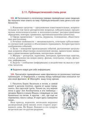 77
§ 11. Публицистический стиль речи
103. Расположите в логическом порядке приведённые ниже сведения.
Вы получите план ответа на тему «Публицистический стиль речи и его осо-
бенности».
1. Языковые средства – предложения повествовательные, вопроси-
тельные (в том числе риторические вопросы), побудительные; предло-
жения невосклицательные и восклицательные; распространённые
обращения; повторы; сравнения; противопоставления (антитезы).
2. Сфера применения – газеты, журналы, телевидение, обществен-
ные выступления.
3. Речевые особенности – эмоциональность, сочетание субъективно-
го (личностной оценки) и объективного (правдивого, беспристрастного
изображения событий).
4. Цели – освещение происходящих событий, разъяснение актуаль-
ных вопросов общественно-политической жизни, привлечение внима-
ния к нравственным проблемам, интересным людям.
5. Жанры – репортаж, зарисовка, интервью, критическая заметка,
статья, рецензия (на новую книгу, фильм, спектакль), очерк, фелье-
тон, информация.
6. Задачи – сообщение (информация) и воздействие на мысли и чув-
ства читателя.
Выделите новую для себя информацию.
104. Прочитайте приведённые ниже фрагменты из различных газетных
публикаций. Определите, к какому жанру публицистики относится тот
или иной фрагмент. Обоснуйте вашу точку зрения.
I. Писатель Борис Васильев и летом, и зимой
живёт в дачном посёлке, «вдали от шума город-
ского», без светской суеты. Только он, его верная
жена и друг Зоя Альбертовна и его любимцы –
овчарка Фрося и кошка Машка, следующая за ним
буквально по пятам. А кругом – лес, где ещё не
перевелись лоси и зайцы. И зори здесь наверняка
тихие...
Наш приезд, вероятно, несколько нарушил
размеренный ритм жизни этого старого дере-
вянного дома. Но Борис Львович и его супруга
встретили нас по-русски радушно.
 