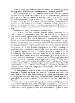 78
– Борис Львович, судя по Вашей уединённой жизни и по Вашему рабоче-
му столу, покой Вам неведом, и режим прежний – плотный, рабочий...
– Было бы странно, если бы я вёл праздную жизнь. Писателя, ушед-
шего на пенсию, не бывает: пока он жив, должен работать, размыш-
лять, писать. Какое-то время я был на перепутье в выборе темы.
Попробовал писать о современности («Глухомань»), но скоро понял,
что это – пока не моё. Мне надо ещё хорошенько присмотреться,
понять, что произошло и происходит с людьми, с обществом, какие
сдвиги в сознании, в морали, во взглядах, в душах людей. Сказать, что
знаю их настолько же досконально, как знал своё поколение, пока не
могу.
– А женщина на войне – это уже Ваш военный опыт?
– Да, я долго ещё носил погоны, следуя нашей семейной тради-
ции, – я ведь из офицерской династии: все мои предки по материн-
ской линии носили погоны, отец был кадровым офицером – служил в
царской, а потом в Красной и Советской армиях. Сам я окончил
Военную академию бронетанковых войск, испытывал танки. Но пре-
жде мне пришлось пройти испытание войной. Я ушёл на фронт добро-
вольцем со школьной скамьи, воевал в составе комсомольского полка,
участвовал в боях под Смоленском, выходил из окружения. Так что
войну знаю «от» и «до», видел и её передний край, и её «изнанку». И
мне захотелось написать о «своей» войне – не о масштабных сражени-
ях и громких героях, а о «тихих» подвигах, когда у человека за спиной
нет никакого прикрытия – ни артиллерии, ни танков, а есть только он
сам и враг. Материала у меня было достаточно – ведь мне в мои восем-
надцать довелось командовать женской ротой. Щемящую жалость к
этим девчонкам я перенёс в свою первую повесть «А зори здесь
тихие...». Но тогда, после войны, до неё было ещё очень далеко. Я, слов-
но антоновское яблоко, поздно созрел как писатель – мне было 45,
когда вышли «Зори» — трагическая история о старшине, оказавшемся
с горсткой своих девушек на крошечном замкнутом пятачке земли в
экстремальных условиях.
– Первая повесть – и сразу же не только всесоюзная, но и мировая
известность. Ведь её, насколько мне известно, перевели на все европей-
ские языки, а в Китае даже включили в обязательную школьную програм-
му. После этого военная тема долго ещё оставалась в Вашем творчестве
главной. Но в последнее время Вы переключились на историческую.
Почему?
– Тема эта интересовала меня давно, к ней меня побуждала моя
родословная: предки мои Алексеевы прошли через все вехи богатой
истории нашего Отечества. Они-то (под изменённой фамилией –
Оле
,
ксины) и стали героями цикла моих исторических романов, охва-
 