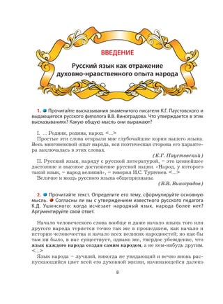 8
ВВЕДЕНИЕ
Русский язык как отражение
духовно-нравственного опыта народа
1. Прочитайте высказывания знаменитого писателя К.Г. Паустовского и
выдающегося русского филолога В.В. Виноградова. Что утверждается в этих
высказываниях? Какую общую мысль они выражают?
I. … Родник, родина, народ. <…>
Простые эти слова открыли мне глубочайшие корни нашего языка.
Весь многовековой опыт народа, вся поэтическая сторона его характе-
ра заключалась в этих словах.
(К.Г. Паустовский)
II. Русский язык, наряду с русской литературой, – это ценнейшее
достояние и высокое достижение русской нации. «Народ, у которого
такой язык, – народ великий», – говорил И.С. Тургенев. <…>
Величие и мощь русского языка общепризнаны.
(В.В. Виноградов)
2. Прочитайте текст. Определите его тему, сформулируйте основную
мысль. Согласны ли вы с утверждением известного русского педагога
К.Д. Ушинского: когда исчезает народный язык, народа более нет?
Аргументируйте свой ответ.
Начало человеческого слова вообще и даже начало языка того или
другого народа теряется точно так же в прошедшем, как начало и
истории человечества и начало всех великих народностей; но как бы
там ни было, в нас существует, однако же, твёрдое убеждение, что
язык каждого народа создан самим народом, а не кем-нибудь другим.
<…>
Язык народа – лучший, никогда не увядающий и вечно вновь рас-
пускающийся цвет всей его духовной жизни, начинающейся далеко
 
