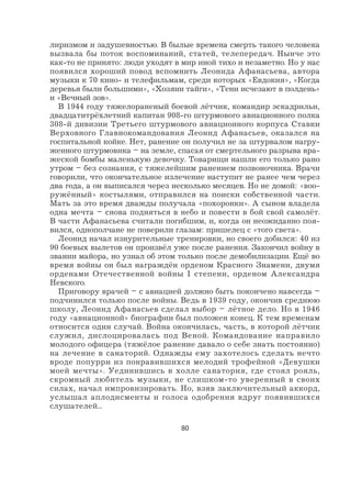 80
лиризмом и задушевностью. В былые времена смерть такого человека
вызвала бы поток воспоминаний, статей, телепередач. Нынче это
как-то не принято: люди уходят в мир иной тихо и незаметно. Но у нас
появился хороший повод вспомнить Леонида Афанасьева, автора
музыки к 70 кино- и телефильмам, среди которых «Евдокия», «Когда
деревья были большими», «Хозяин тайги», «Тени исчезают в полдень»
и «Вечный зов».
В 1944 году тяжелораненый боевой лётчик, командир эскадрильи,
двадцатитрёхлетний капитан 908-го штурмового авиационного полка
308-й дивизии Третьего штурмового авиационного корпуса Ставки
Верховного Главнокомандования Леонид Афанасьев, оказался на
госпитальной койке. Нет, ранение он получил не за штурвалом нагру-
женного штурмовика – на земле, спасая от смертельного разрыва вра-
жеской бомбы маленькую девочку. Товарищи нашли его только рано
утром – без сознания, с тяжелейшим ранением позвоночника. Врачи
говорили, что окончательное излечение наступит не ранее чем через
два года, а он выписался через несколько месяцев. Но не домой: «воо-
ружённый» костылями, отправился на поиски собственной части.
Мать за это время дважды получала «похоронки». А сыном владела
одна мечта – снова подняться в небо и повести в бой свой самолёт.
В части Афанасьева считали погибшим, и, когда он неожиданно поя-
вился, однополчане не поверили глазам: пришелец с «того света».
Леонид начал изнурительные тренировки, но своего добился: 40 из
90 боевых вылетов он произвёл уже после ранения. Закончил войну в
звании майора, но узнал об этом только после демобилизации. Ещё во
время войны он был награждён орденом Красного Знамени, двумя
орденами Отечественной войны I степени, орденом Александра
Невского.
Приговору врачей – с авиацией должно быть покончено навсегда –
подчинился только после войны. Ведь в 1939 году, окончив среднюю
школу, Леонид Афанасьев сделал выбор – лётное дело. Но в 1946
году «авиационной» биографии был положен конец. К тем временам
относится один случай. Война окончилась, часть, в которой лётчик
служил, дислоцировалась под Веной. Командование направило
молодого офицера (тяжёлое ранение давало о себе знать постоянно)
на лечение в санаторий. Однажды ему захотелось сделать нечто
вроде попурри из понравившихся мелодий трофейной «Девушки
моей мечты». Уединившись в холле санатория, где стоял рояль,
скромный любитель музыки, не слишком-то уверенный в своих
силах, начал импровизировать. Но, взяв заключительный аккорд,
услышал аплодисменты и голоса одобрения вдруг появившихся
слушателей...
 