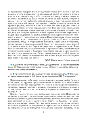 9
за границами истории. В языке одухотворяется весь народ и вся его
родина; в нём претворяется творческой силой народного духа в
мысль, в картину и звук небо отчизны, её воздух, её физические
явления, её климат, её поля, горы и долины, её леса и реки, её бури и
грозы – весь тот глубокий, полный мысли и чувства, голос родной
природы, который говорит так громко о любви человека к его иногда
суровой родине, который высказывается так ясно в родной песне, в
родных напевах, в устах народных поэтов. Но в светлых, прозрачных
глубинах народного языка отражается не одна природа родной стра-
ны, но и вся история духовной жизни народа. Поколения народа про-
ходят одно за другим, но результаты жизни каждого поколения оста-
ются в языке – в наследие потомкам. В сокровищницу родного слова
складывает одно поколение за другим плоды глубоких сердечных
движений, плоды исторических событий, верования, воззрения,
следы прожитого горя и прожитой радости, – словом, весь след своей
духовной жизни народ бережно сохраняет в народном слове. Язык
есть самая живая, самая обильная и прочная связь, соединяющая
отжившие, живущие и будущие поколения народа в одно великое,
историческое живое целое. Он не только выражает собой жизнен-
ность народа, но есть именно самая эта жизнь. Когда исчезает народ-
ный язык, – народа нет более!
(К.Д. Ушинский «Родное слово»)
Выделите в тексте ключевые слова, разделите его на части и составьте
план. Перескажите текст, цитируя его, используя наиболее запомина-
ющиеся авторские выражения.
3. Прочитайте текст. Сформулируйте его основную мысль. Что обще-
го в содержании текстов К.Д. Ушинского и академика И.И. Срезневского?
Народ выражает себя всего полнее и вернее в языке своём. Народ и
язык, один без другого, представлен быть не может. Оба вместе обу-
словливают иногда нераздельность свою в мысли одним названием:
так и мы, русские, вместе с другими славянами искони соединили в
одном слове «язык» понятие о говоре народном с понятием о самом
народе. <…>
Язык есть собственность нераздельная целого народа. Переходя от
человека к человеку, от поколения к поколению, из века в век, он хра-
нится народом как драгоценное сокровище, которое по прихотям част-
ных желаний не может сделаться ни богаче, ни беднее, – ни умно-
житься, ни растратиться. Частная воля может не захотеть пользо-
ваться им, отречься от его хранения, отречься с этим вместе от своего
народа; но за тем не последует уменьшение ценности богатств, ей не
 