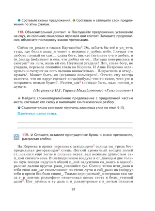 93
Составьте схемы предложений. Составьте и запишите свои предло-
жения по этим схемам.
118. Объяснительный диктант. Послушайте предложения, установите
на слух, из скольких смысловых отрезков они состоят. Запишите предложе-
ния, объясните постановку знаков препинания.
Слёзы св_ркали в глазах Карташёва4. Эх, забыть бы всё и ул_теть
туда, где белая акац_я тонет в нежном г_лубом небе. Глупая его
любовь глупый он сам…, слава богу, (ни)кто (не)знает о его любви, и
(н_)когда (не)узнает и она, что любил он её… Наташа повернулась и
смотрит3 на него, жаль ей его. Неужели угадала? Нет, слава богу, не
угадала, перевела спокойно глаза на Корнева. И Анна Петровна огля-
нулась и смотрит на него ласково внимательно… Покраснела и отвер-
нулась4. Может быть, он (не)ловко посмотрел?.. Отчего ему всегда
кажется, что он вдруг сделает когда(нибудь) что-то такое, чего уж и
поправить нельзя будет?.. Рассея_ым2 (не)надо быть, надо постоя_о
думать.
(По роману Н.Г. Гарина-Михайловского «Гимназисты»)
Найдите сложноподчинённое предложение с придаточной частью
места, составьте его схему и выполните синтаксический разбор.
Самостоятельно составьте перечень ключевых слов по теме § 13.
Ключевые слова темы.
119. Спишите, вставляя пропущенные буквы и знаки препинания,
раскрывая скобки.
На Корнева в ярких переливах заходящего3 солнца см_трела бес-
предельная догорающая2 степь. Лёгкий ароматный воздух полей
ст_новился ещё легче и сильнее охват_вал нежным душистым за-
п_хом свежего сена. В (не)подвижном воздухе в ст_хающем дне толь-
ко шум поезда нарушал общий п_кой задумчиво сл_ваясь в однооб-
разный далеко кругом разн_сившийся гул. Солнце точно втяг_вало в
себя свои дли_ые скользившие по степи лучи и соб_рало их (во)круг
себя в ярком без боли сияни_. Только ядро раскалё_о сверкало там где
за г_р_зонтом рельефнее отсвечивал океан света в безм_тежной
дали4. Пот_нулись в ту даль и п_рламутровые с з_лотым отливом
 